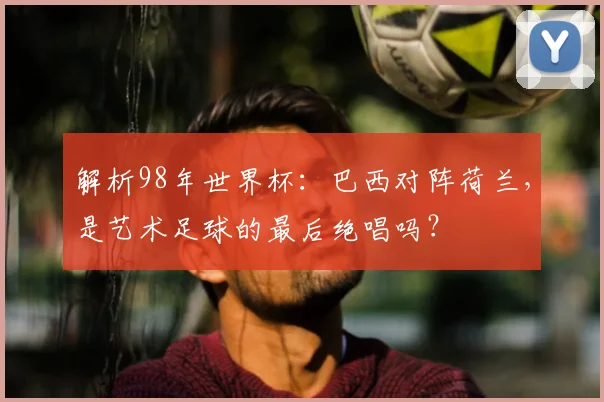 解析98年世界杯：巴西对阵荷兰，是艺术足球的最后绝唱吗？