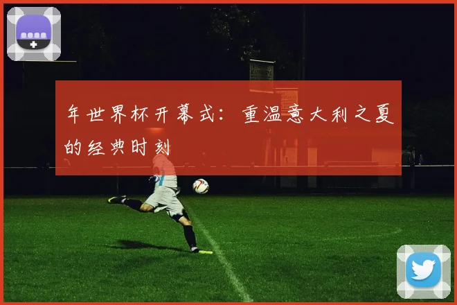 年世界杯开幕式:重温意大利之夏的经典时刻