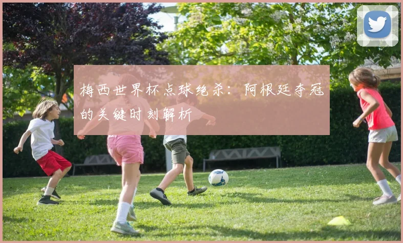 梅西世界杯点球绝杀:阿根廷夺冠的关键时刻解析
