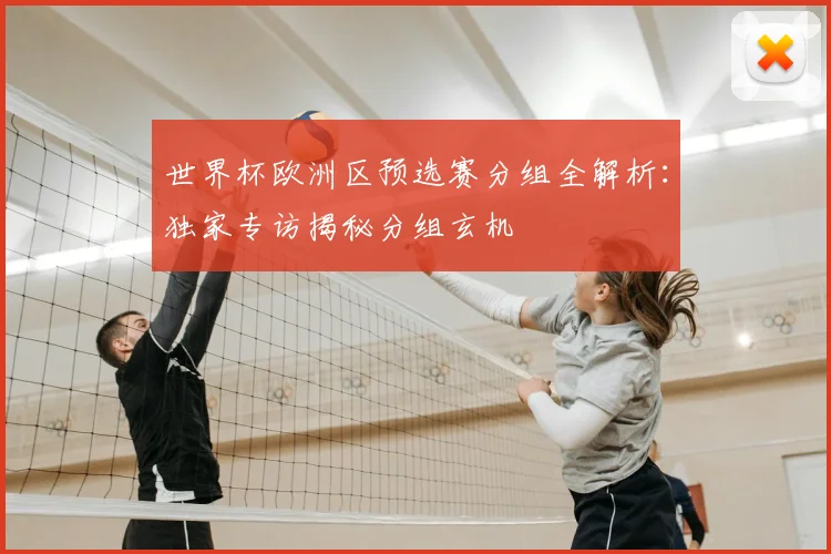 世界杯欧洲区预选赛分组全解析:独家专访揭秘分组玄机