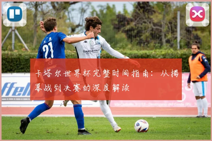 卡塔尔世界杯完整时间指南：从揭幕战到决赛的深度解读