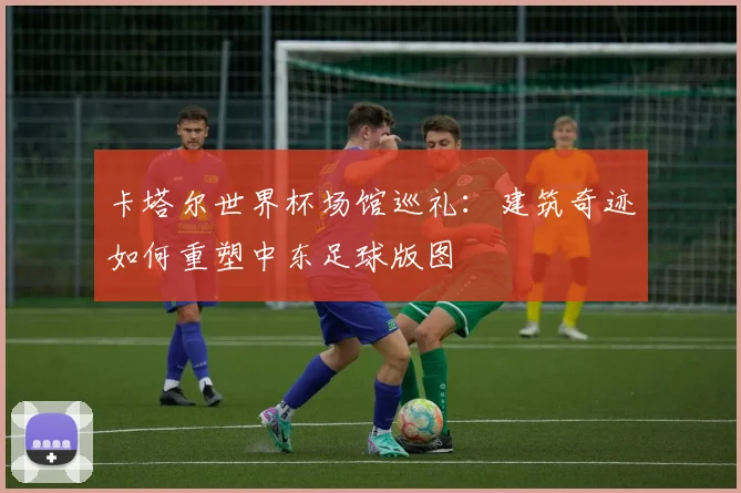 卡塔尔世界杯场馆巡礼：建筑奇迹如何重塑中东足球版图