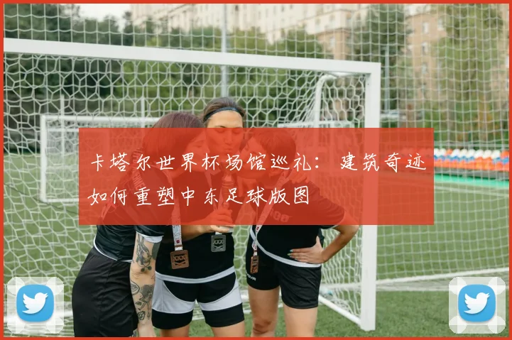 卡塔尔世界杯场馆巡礼：建筑奇迹如何重塑中东足球版图