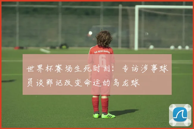 世界杯赛场生死时刻：专访涉事球员谈那记改变命运的乌龙球