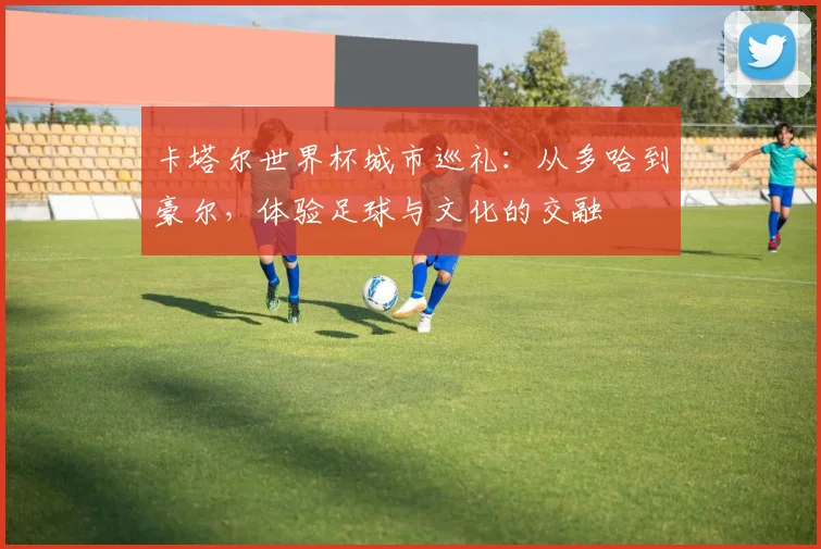 卡塔尔世界杯城市巡礼：从多哈到豪尔，体验足球与文化的交融