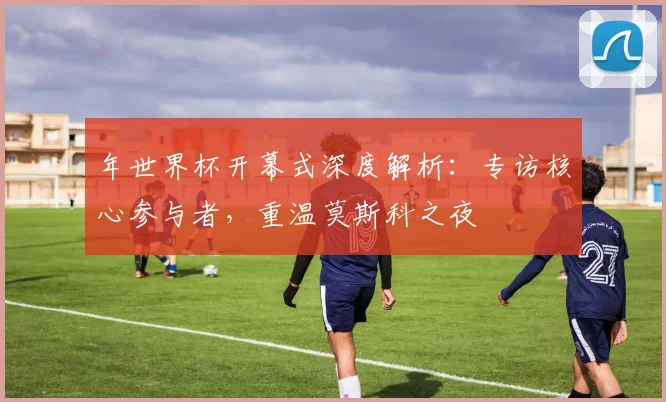 年世界杯开幕式深度解析:专访核心参与者,重温莫斯科之夜