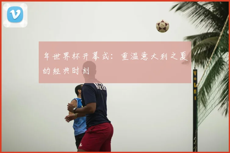 年世界杯开幕式:重温意大利之夏的经典时刻