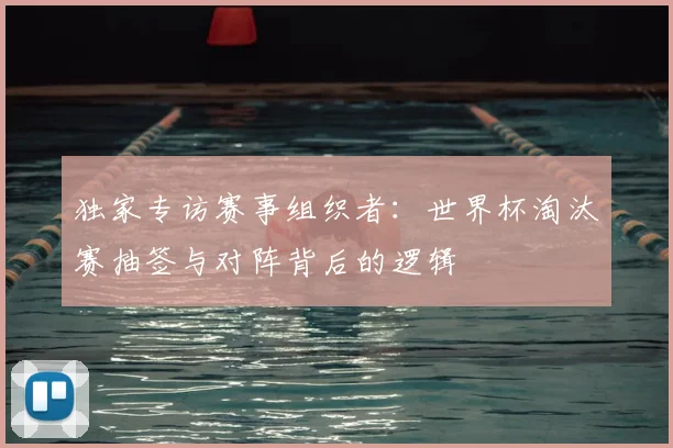 独家专访赛事组织者：世界杯淘汰赛抽签与对阵背后的逻辑