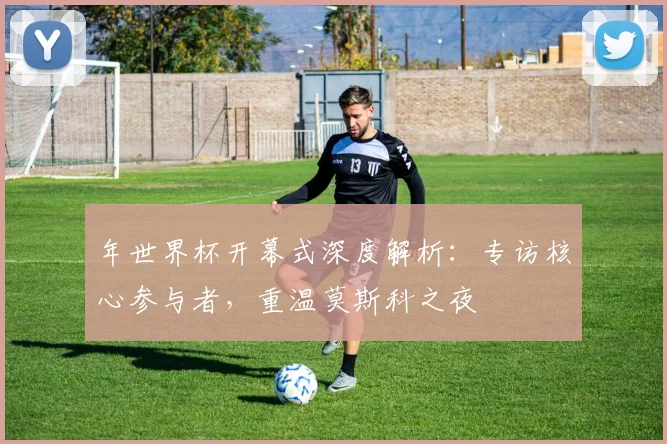 年世界杯开幕式深度解析:专访核心参与者,重温莫斯科之夜