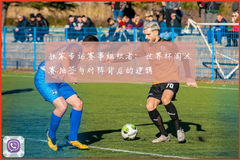 独家专访赛事组织者：世界杯淘汰赛抽签与对阵背后的逻辑