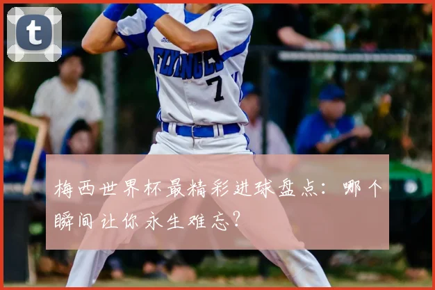 梅西世界杯最精彩进球盘点：哪个瞬间让你永生难忘？
