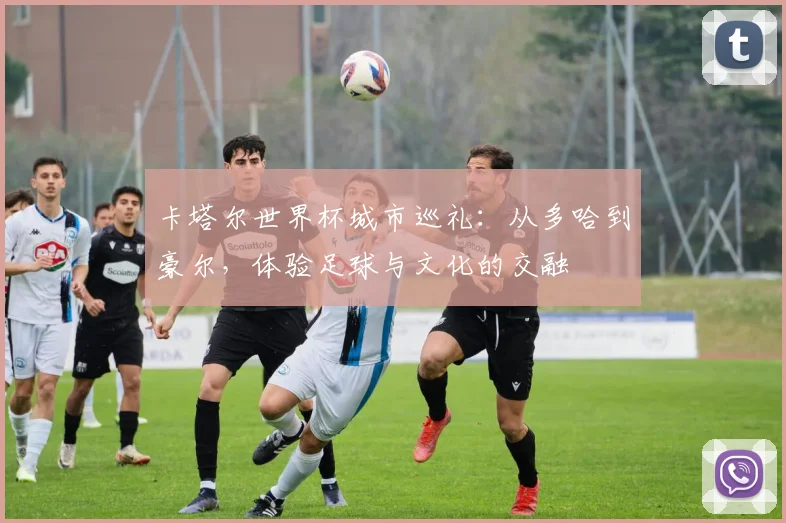 卡塔尔世界杯城市巡礼：从多哈到豪尔，体验足球与文化的交融
