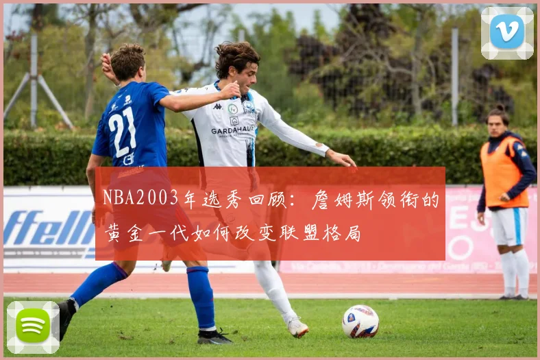 NBA2003年选秀回顾：詹姆斯领衔的黄金一代如何改变联盟格局