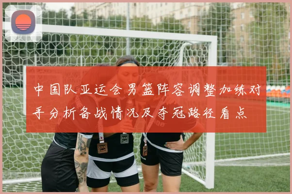 中国队亚运会男篮阵容调整加练对手分析备战情况及夺冠路径看点