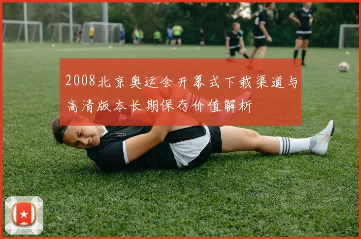 2008北京奥运会开幕式下载渠道与高清版本长期保存价值解析