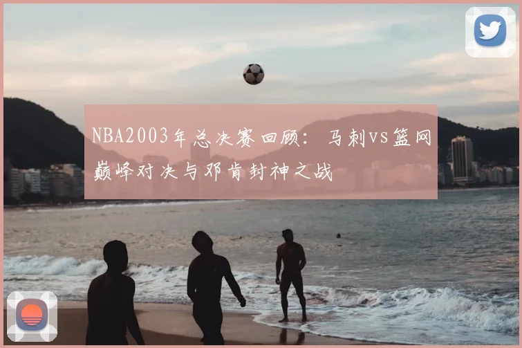 NBA2003年总决赛回顾:马刺vs篮网巅峰对决与邓肯封神之战