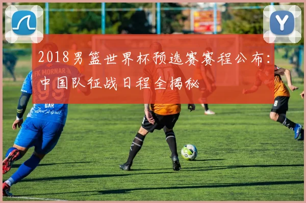 2018男篮世界杯预选赛赛程公布：中国队征战日程全揭秘