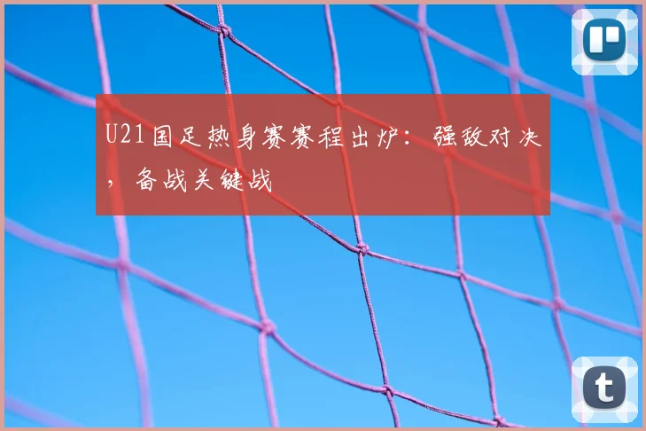 U21国足热身赛赛程出炉：强敌对决，备战关键战