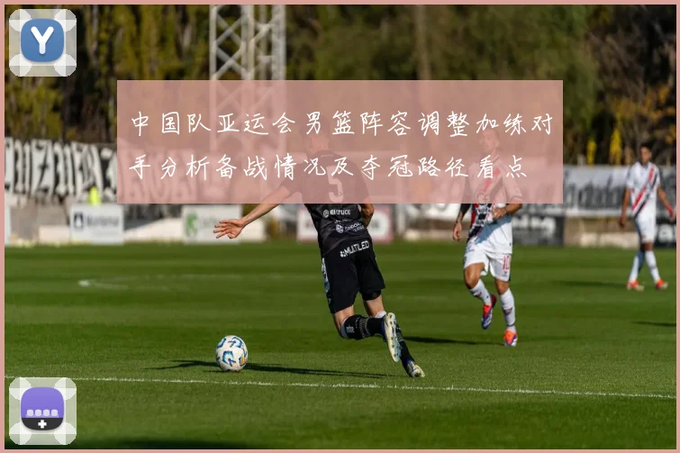 中国队亚运会男篮阵容调整加练对手分析备战情况及夺冠路径看点