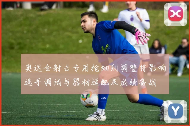 奥运会射击专用枪细则调整将影响选手调试与器材适配及成绩备战