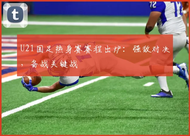U21国足热身赛赛程出炉：强敌对决，备战关键战