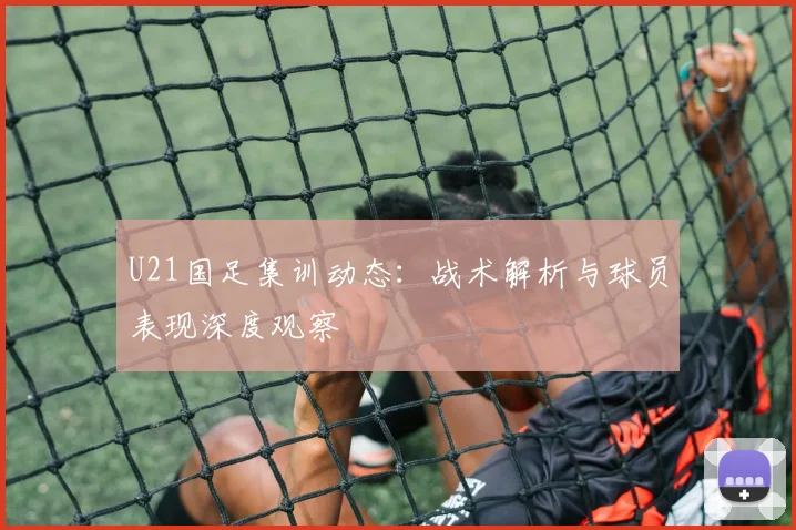 U21国足集训动态：战术解析与球员表现深度观察