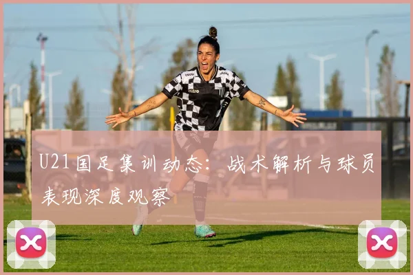 U21国足集训动态：战术解析与球员表现深度观察