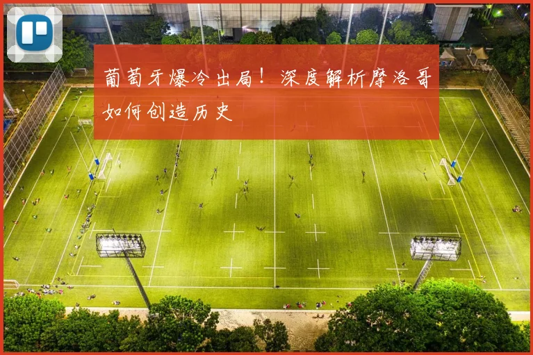 葡萄牙爆冷出局！深度解析摩洛哥如何创造历史