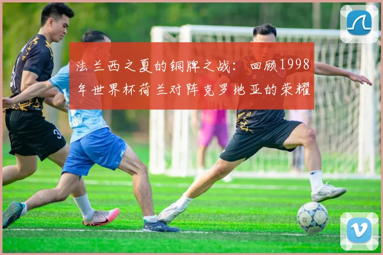 法兰西之夏的铜牌之战：回顾1998年世界杯荷兰对阵克罗地亚的荣耀时刻